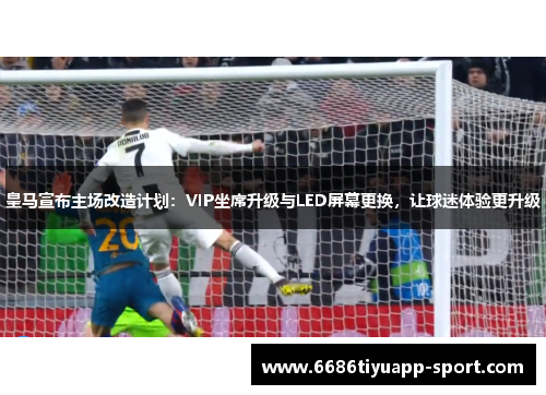 皇马宣布主场改造计划：VIP坐席升级与LED屏幕更换，让球迷体验更升级