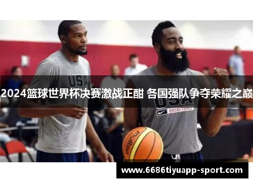 2024篮球世界杯决赛激战正酣 各国强队争夺荣耀之巅