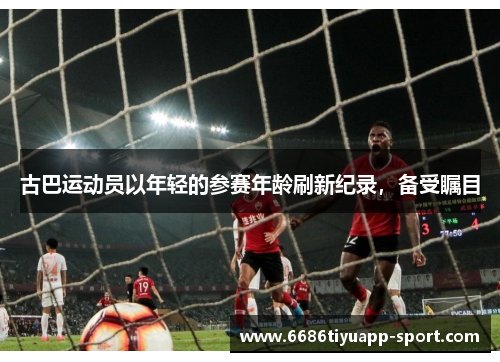 古巴运动员以年轻的参赛年龄刷新纪录，备受瞩目