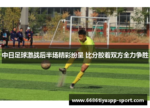 中日足球激战后半场精彩纷呈 比分胶着双方全力争胜