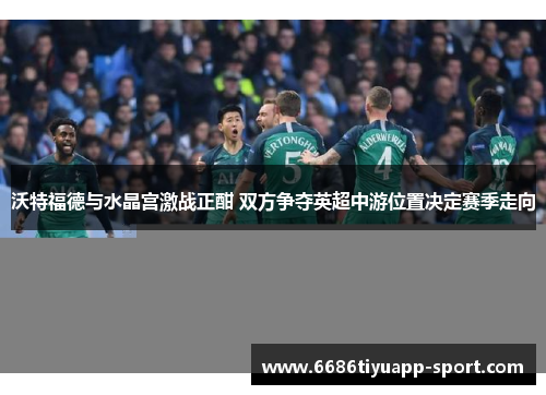 沃特福德与水晶宫激战正酣 双方争夺英超中游位置决定赛季走向