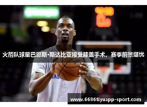 火箭队球星巴恩斯·斯达比亚接受膝盖手术，赛季前景堪忧