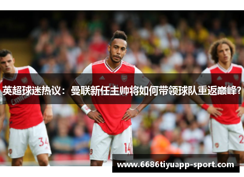 英超球迷热议：曼联新任主帅将如何带领球队重返巅峰？