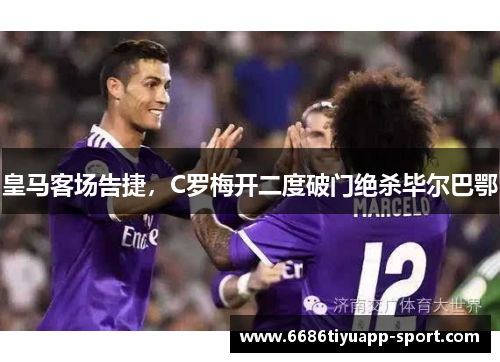 皇马客场告捷，C罗梅开二度破门绝杀毕尔巴鄂