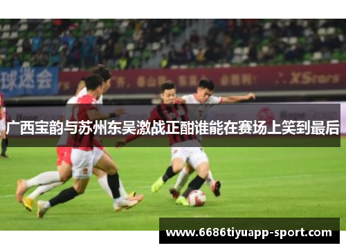 广西宝韵与苏州东吴激战正酣谁能在赛场上笑到最后
