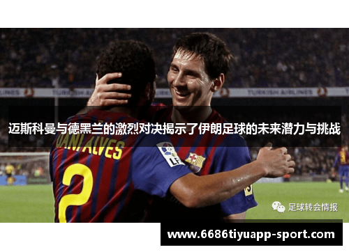 迈斯科曼与德黑兰的激烈对决揭示了伊朗足球的未来潜力与挑战
